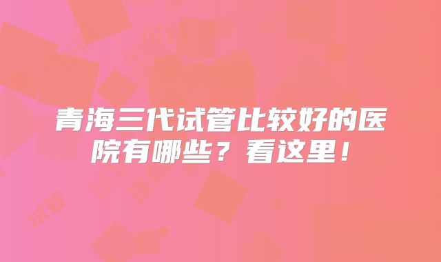 青海三代试管比较好的医院有哪些？看这里！