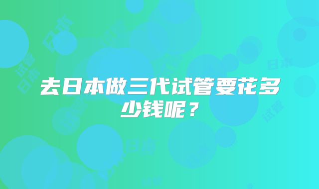 去日本做三代试管要花多少钱呢?