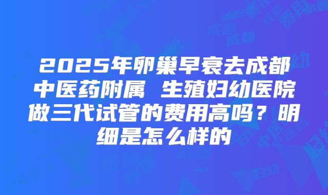 2025年卵巢早衰去成都中医药附属 生殖妇幼医院做三代试管的费用高吗？明细是怎么样的