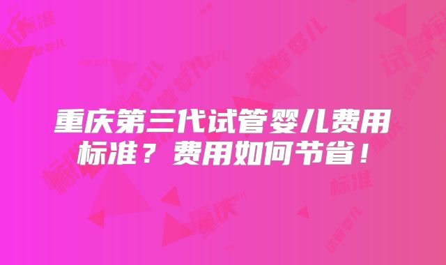 重庆第三代试管婴儿费用标准?费用如何节省!