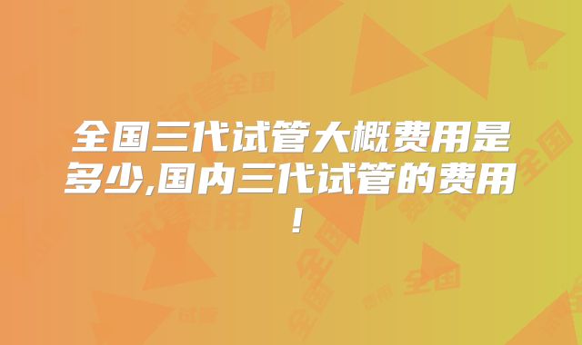 全国三代试管大概费用是多少,国内三代试管的费用！