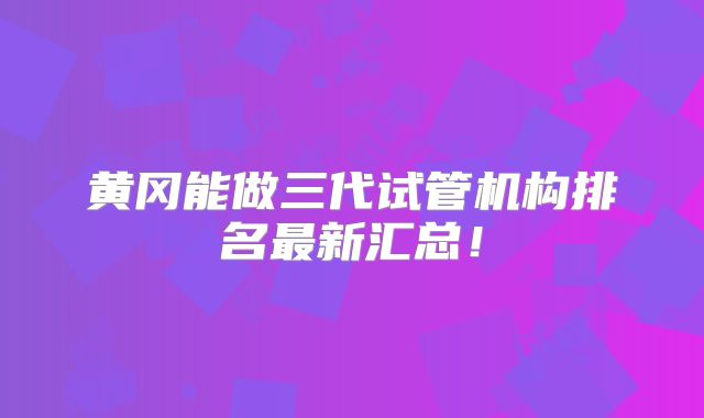 黄冈能做三代试管机构排名最新汇总！