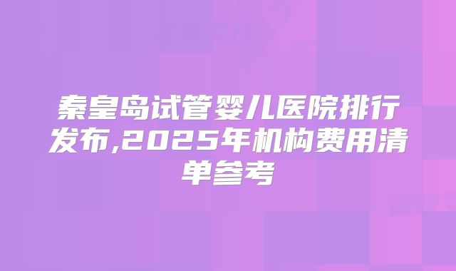 秦皇岛试管婴儿医院排行发布,2025年机构费用清单参考