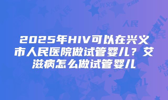 2025年HIV可以在兴义市人民医院做试管婴儿？艾滋病怎么做试管婴儿