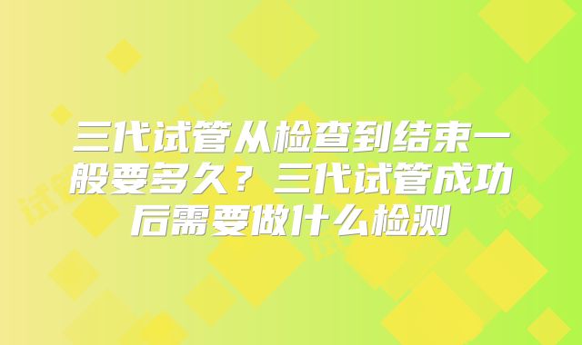 三代试管从检查到结束一般要多久?三代试管成功后需要做什么检测