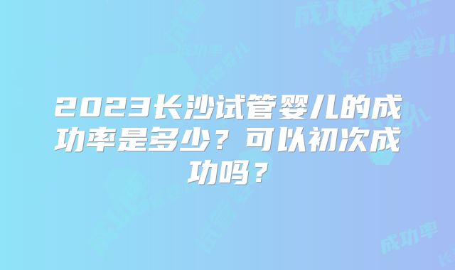 2023长沙试管婴儿的成功率是多少？可以初次成功吗？
