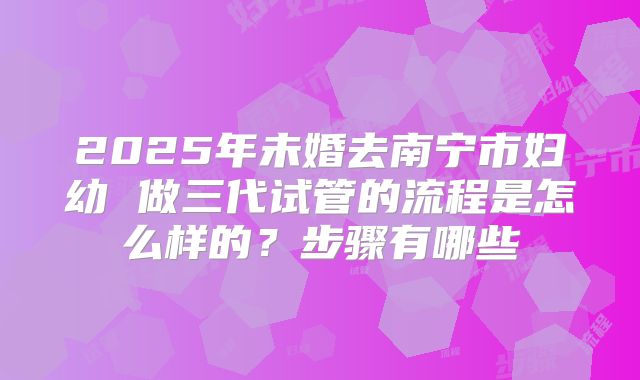 2025年未婚去南宁市妇幼 做三代试管的流程是怎么样的?步骤有哪些