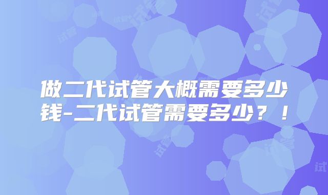 做二代试管大概需要多少钱-二代试管需要多少？！