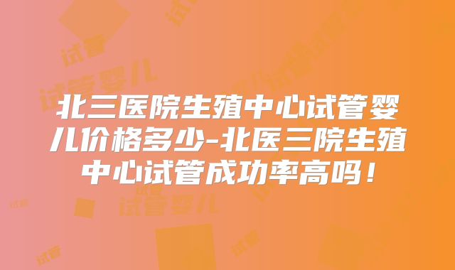 北三医院生殖中心试管婴儿价格多少-北医三院生殖中心试管成功率高吗!