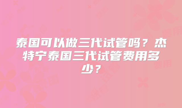 泰国可以做三代试管吗？杰特宁泰国三代试管费用多少？