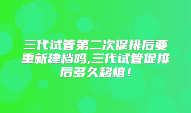 三代试管第二次促排后要重新建档吗,三代试管促排后多久移植！