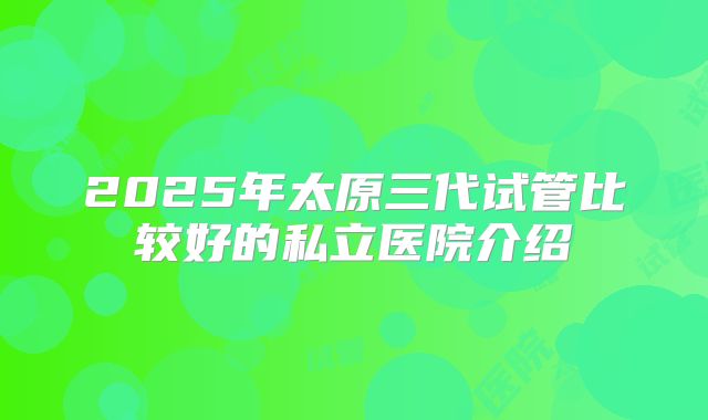 2025年太原三代试管比较好的私立医院介绍