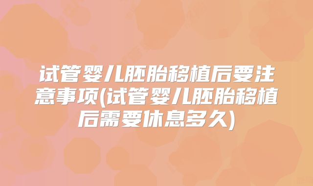 试管婴儿胚胎移植后要注意事项(试管婴儿胚胎移植后需要休息多久)