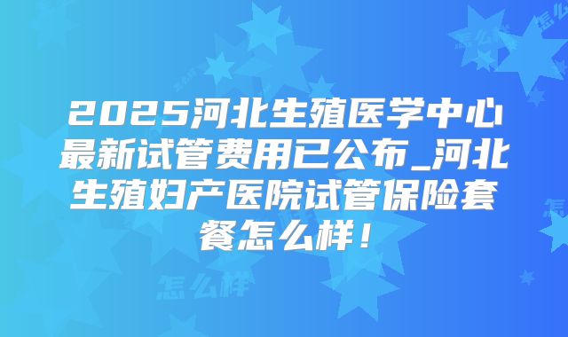 2025河北生殖医学中心最新试管费用已公布_河北生殖妇产医院试管保险套餐怎么样！