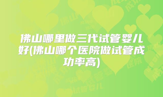 佛山哪里做三代试管婴儿好(佛山哪个医院做试管成功率高)