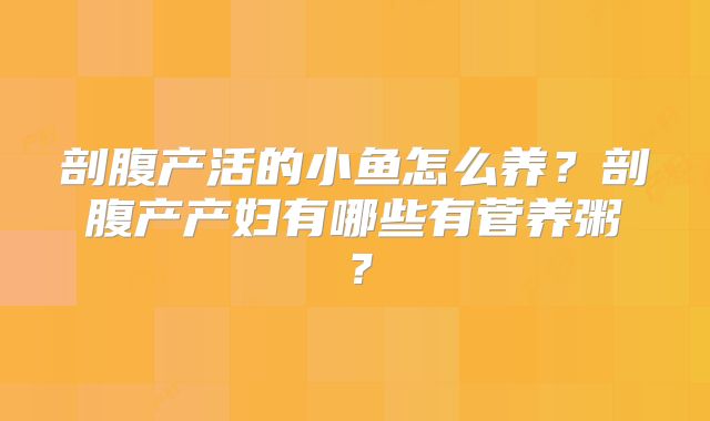剖腹产活的小鱼怎么养？剖腹产产妇有哪些有菅养粥？