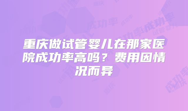重庆做试管婴儿在那家医院成功率高吗？费用因情况而异