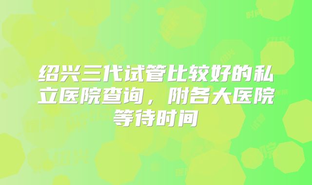 绍兴三代试管比较好的私立医院查询，附各大医院等待时间