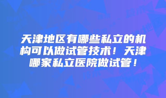 天津地区有哪些私立的机构可以做试管技术！天津哪家私立医院做试管！