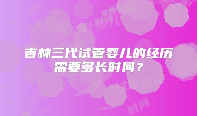 吉林三代试管婴儿的经历需要多长时间？