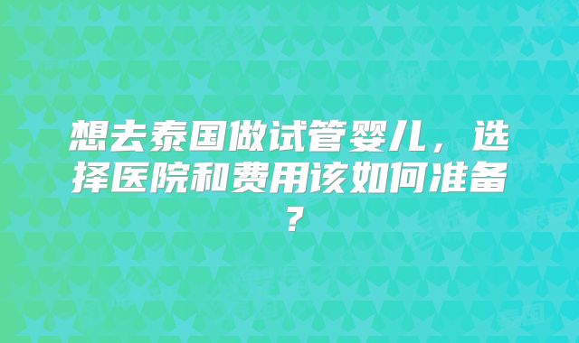 想去泰国做试管婴儿，选择医院和费用该如何准备？