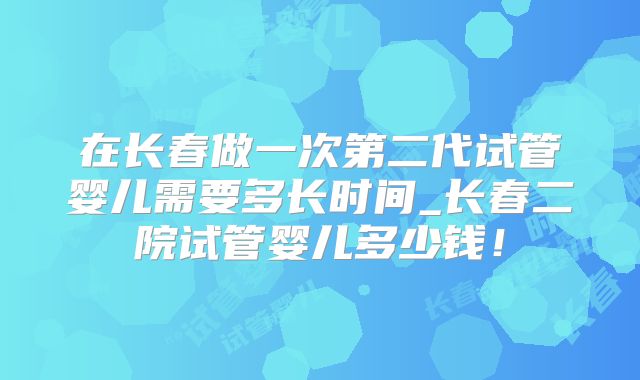 在长春做一次第二代试管婴儿需要多长时间_长春二院试管婴儿多少钱！