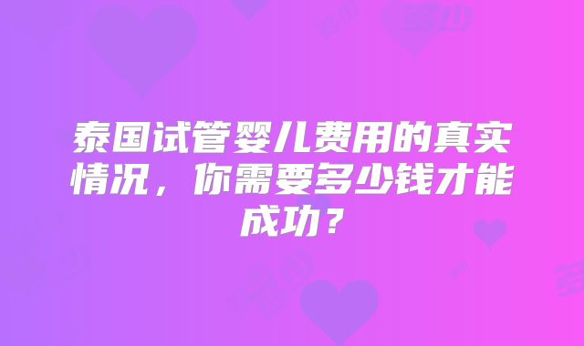 泰国试管婴儿费用的真实情况,你需要多少钱才能成功?
