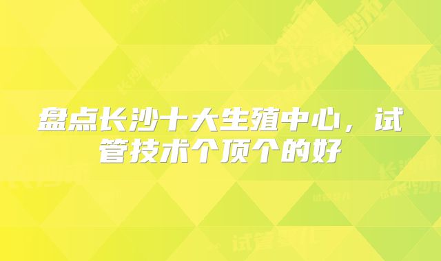 盘点长沙十大生殖中心，试管技术个顶个的好
