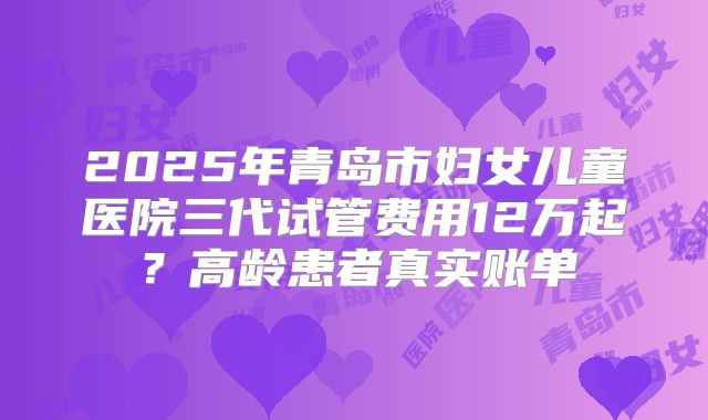 2025年青岛市妇女儿童医院三代试管费用12万起？高龄患者真实账单