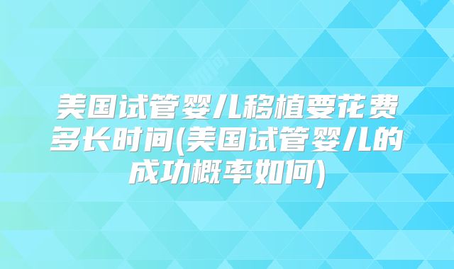 美国试管婴儿移植要花费多长时间(美国试管婴儿的成功概率如何)