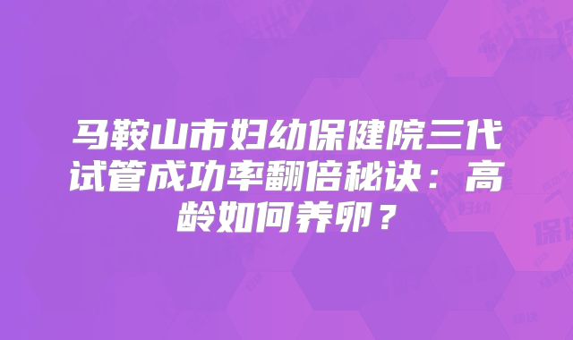 马鞍山市妇幼保健院三代试管成功率翻倍秘诀：高龄如何养卵？