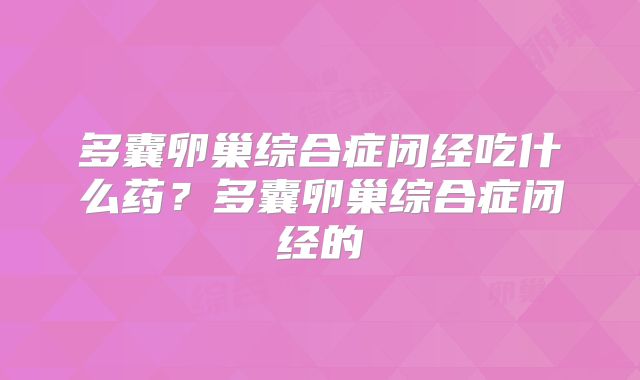 多囊卵巢综合症闭经吃什么药?多囊卵巢综合症闭经的