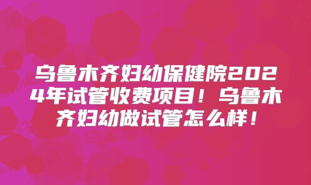 乌鲁木齐妇幼保健院2024年试管收费项目！乌鲁木齐妇幼做试管怎么样！