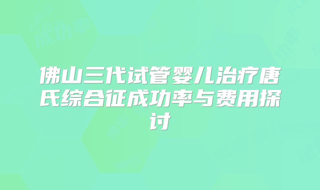 佛山三代试管婴儿治疗唐氏综合征成功率与费用探讨