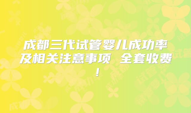 成都三代试管婴儿成功率及相关注意事项 全套收费！