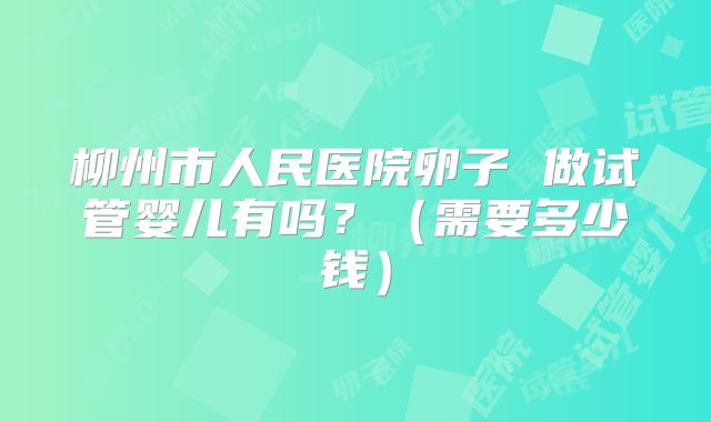 柳州市人民医院卵子 做试管婴儿有吗？（需要多少钱）