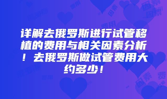 详解去俄罗斯进行试管移植的费用与相关因素分析！去俄罗斯做试管费用大约多少！