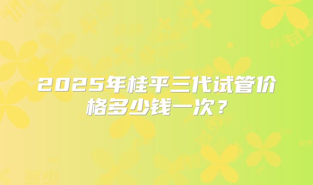 2025年桂平三代试管价格多少钱一次?