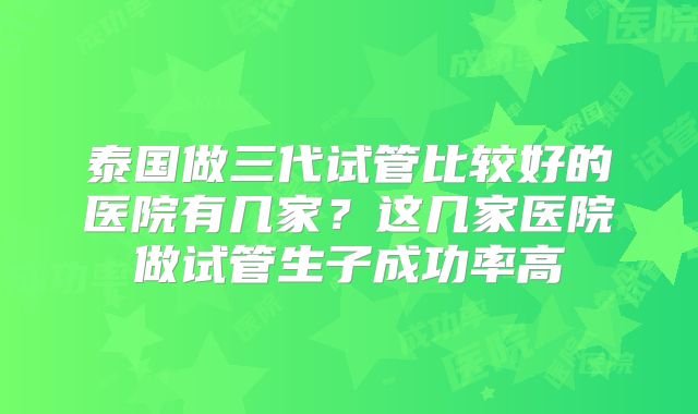 泰国做三代试管比较好的医院有几家？这几家医院做试管生子成功率高