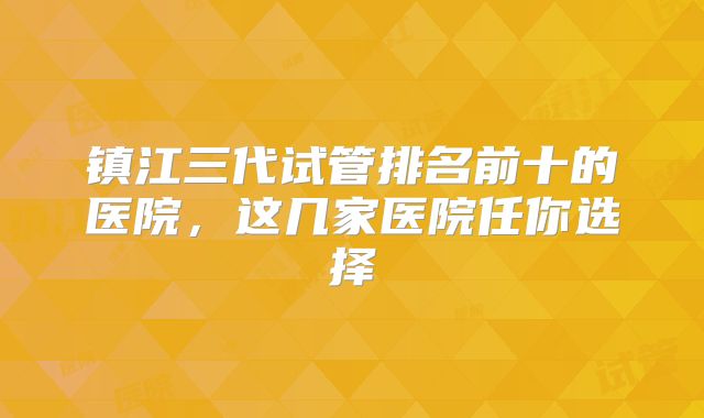 镇江三代试管排名前十的医院,这几家医院任你选择