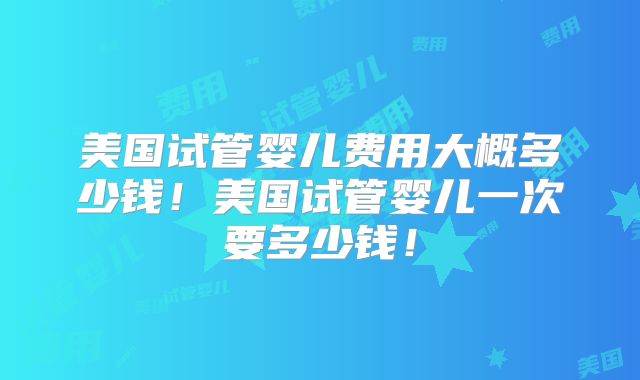 美国试管婴儿费用大概多少钱！美国试管婴儿一次要多少钱！