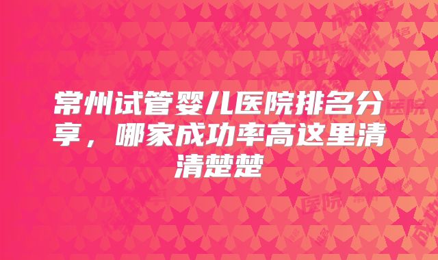 常州试管婴儿医院排名分享，哪家成功率高这里清清楚楚