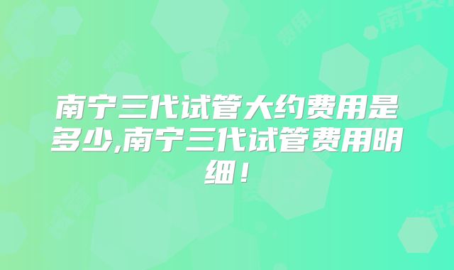南宁三代试管大约费用是多少,南宁三代试管费用明细！