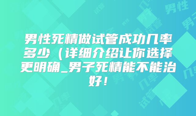 男性死精做试管成功几率多少(详细介绍让你选择更明确_男子死精能不能治好!