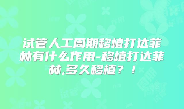 试管人工周期移植打达菲林有什么作用-移植打达菲林,多久移植？！
