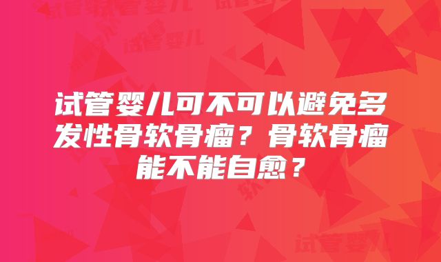 试管婴儿可不可以避免多发性骨软骨瘤？骨软骨瘤能不能自愈？