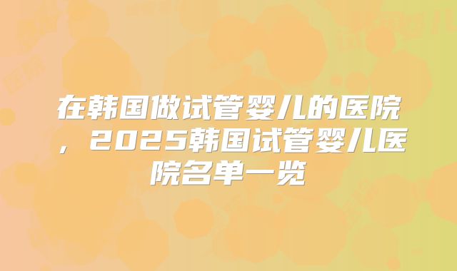 在韩国做试管婴儿的医院，2025韩国试管婴儿医院名单一览