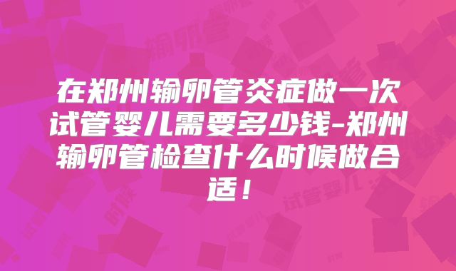 在郑州输卵管炎症做一次试管婴儿需要多少钱-郑州输卵管检查什么时候做合适!