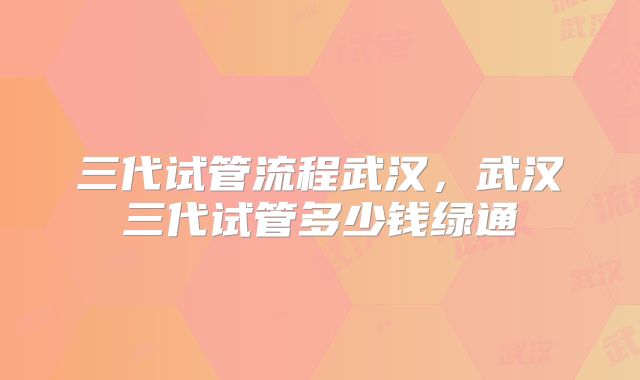 三代试管流程武汉,武汉三代试管多少钱绿通