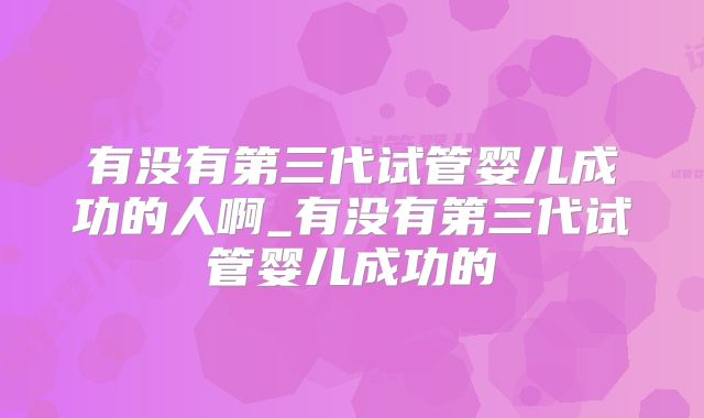 有没有第三代试管婴儿成功的人啊_有没有第三代试管婴儿成功的